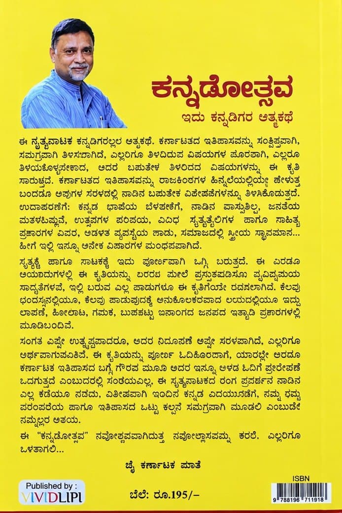 ಈ ನೃತ್ಯನಾಟಕ ಕನ್ನಡಿಗರೆಲ್ಲರ ಆತ್ಮಕಥೆ. ಕರ್ನಾಟಕದ ಇತಿಹಾಸವನ್ನು ಸಂಕ್ಷಿಪ್ತವಾಗಿ, ಸಮಗ್ರವಾಗಿ ತಿಳಿಸಲಾಗಿದೆ. ಎಲ್ಲರಿಗೂ ತಿಳಿದಿರುವ ವಿಷಯಗಳ ಪೂರಕವಾಗಿ, ಎಲ್ಲರೂ ತಿಳಿದುಕೊಳ್ಳಬೇಕಾದ, ಆದರೆ ಬಹುತೇಕ ತಿಳಿದಿರದ ವಿಷಯಗಳನ್ನು ಈ ಕೃತಿ ಸಾರುತ್ತದೆ. ಕರ್ನಾಟಕದ ಇತಿಹಾಸವನ್ನು ರಾಜಮನೆತನಗಳ ಹಿನ್ನೆಲೆಯಲ್ಲಿಯೇ ಹೇಳುತ್ತ ಬಂದರೂ ಅವುಗಳ ನೆರಳಲ್ಲಿ ನಾಡಿನ ಬಹುತೇಕ ವಿಶೇಷತೆಗಳನ್ನೂ ತಿಳಿಸಿಕೊಡುತ್ತದೆ. ಉದಾಹರಣೆಗೆ: ಕನ್ನಡ ಭಾಷೆಯ ಬೆಳವಣಿಗೆ, ನಾಡಿನ ವಾಸ್ತುಶಿಲ್ಪ, ಜನತೆಯ ಮತಧರ್ಮಗಳು, ಉತ್ಸವಗಳ ಪರಿಚಯ, ವಿವಿಧ ನೃತ್ಯಶೈಲಿಗಳ ಹಾಗೂ ಸಾಹಿತ್ಯ ಪ್ರಕಾರಗಳ ವಿವರ, ಆಡಳಿತ ವ್ಯವಸ್ಥೆಯ ಪಾಡು, ಸಮಾಜದಲ್ಲಿ ಸ್ತ್ರೀಯ ಸ್ಥಾನಮಾನ… ಹೀಗೆ ಇಲ್ಲಿ ಇನ್ನೂ ಅನೇಕ ವಿಚಾರಗಳ ಮಂಥನವಾಗಿದೆ.
ನೃತ್ಯಕ್ಕೆ ಹಾಗೂ ನಾಟಕಕ್ಕೆ ಇದು ಪೂರ್ಣವಾಗಿ ಒಗ್ಗಿ ಬರುತ್ತದೆ. ಈ ಎರಡೂ ಆಯಾಮಗಳಲ್ಲಿ ಈ ಕೃತಿಯನ್ನು ರಂಗದ ಮೇಲೆ ಪ್ರಸ್ತುತಪಡಿಸಲು ವೈವಿಧ್ಯಮಯ ಸಾಧ್ಯತೆಗಳಿವೆ. ಇಲ್ಲಿ ಬರುವ ಎಲ್ಲ ಹಾಡುಗಳೂ ಈ ಕೃತಿಗೆಂದೇ ರಚಿಸಲಾಗಿವೆ. ಕೆಲವು ಛಂದಸ್ಸಿನಲ್ಲಿಯೂ, ಕೆಲವು ಹಾಡುವುದಕ್ಕೆ ಅನುಕೂಲಕರವಾದ ಲಯದಲ್ಲಿಯೂ ಇದ್ದು ಲಾವಣಿ, ಕೋಲಾಟ, ಗಮಕ, ಬುಡಕಟ್ಟು ಜನಾಂಗದ ಜನಪದ ಇತ್ಯಾದಿ ಪ್ರಕಾರಗಳಲ್ಲಿ ಮೂಡಿಬಂದಿವೆ.
ಸಂಗತಿ ಎಷ್ಟೇ ಉತ್ಕೃಷ್ಟವಾದರೂ, ಅದರ ನಿರೂಪಣೆ ಅಷ್ಟೇ ಸರಳವಾಗಿದೆ, ಎಲ್ಲರಿಗೂ ಅರ್ಥವಾಗುವಂತಿದೆ. ಈ ಕೃತಿಯನ್ನು ಪೂರ್ಣ ಓದಿಕೊಂಡಾಗ, ಯಾರಲ್ಲೇ ಆದರೂ ಕರ್ನಾಟಕ ಇತಿಹಾಸದ ಬಗ್ಗೆ ಗೌರವ ಮೂಡಿ ಅದರ ಇನ್ನೂ ಆಳದ ಓದಿಗೆ ಪ್ರೇರೇಪಣೆ ಒದಗುತ್ತದೆ ಎಂಬುದರಲ್ಲಿ ಸಂಶಯವಿಲ್ಲ. ಈ ನೃತ್ಯನಾಟಕದ ರಂಗ ಪ್ರದರ್ಶನ ನಾಡಿನ ಎಲ್ಲ ಕಡೆಯೂ ನಡೆದು, ವಿಶೇಷವಾಗಿ ಇಂದಿನ ಕನ್ನಡ ಯುವಜನರಿಗೆ ನಮ್ಮ ಧರ್ಮ ಪರಂಪರೆಯ ಹಾಗೂ ಇತಿಹಾಸದ ಒಟ್ಟು ಕಲ್ಪನೆ ಸಮಗ್ರವಾಗಿ ಮೂಡಲಿ ಎಂಬುದೇ ನಮ್ಮೆಲ್ಲರ ಆಶಯ.
ಈ “ಕನ್ನಡೋತ್ಸವ” ನವೋತ್ಸವವಾಗುತ್ತ ನವೋಲ್ಲಾಸವನ್ನು ತರಲಿ, ಎಲ್ಲರಿಗೂ ಒಳಿತಾಗಲಿ…
ಜೈ ಕರ್ನಾಟಕ ಮಾತೆ