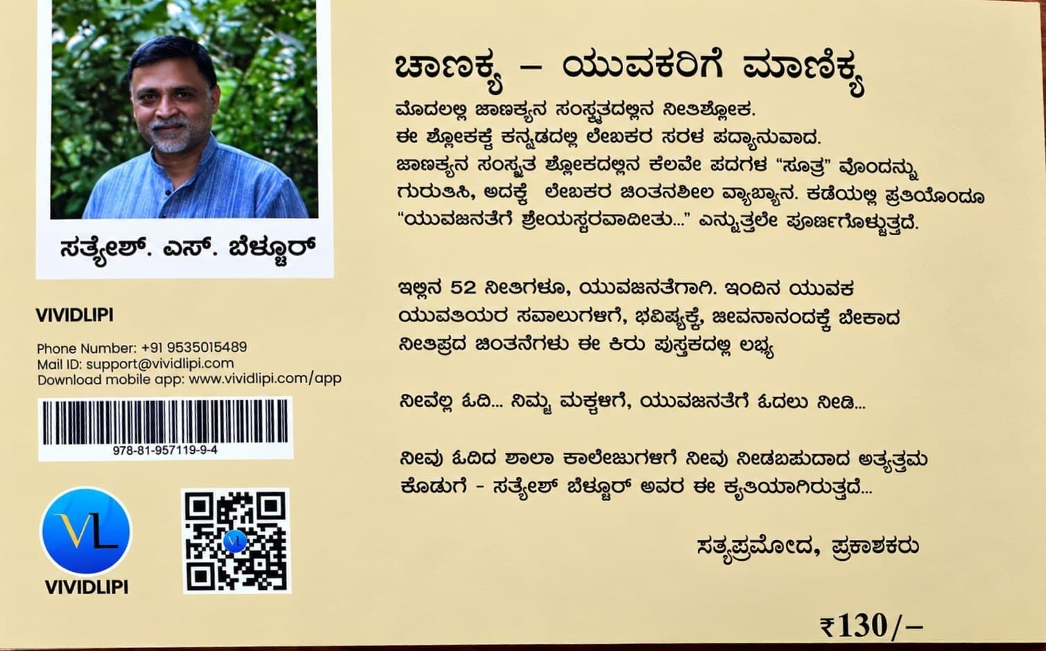 ಮೊದಲಲ್ಲಿ ಚಾಣಕ್ಯನ ಸಂಸ್ಕೃತದಲ್ಲಿನ ನೀತಿಶ್ಲೋಕ. ಈ ಶ್ಲೋಕಕ್ಕೆ ಕನ್ನಡದಲ್ಲಿ ಲೇಖಕರ ಸರಳ ಪದ್ಯಾನುವಾದ. ಚಾಣಕ್ಯನ ಸಂಸ್ಕೃತ ಶ್ಲೋಕದಲ್ಲಿನ ಕೆಲವೇ ಪದಗಳ "ಸೂತ್ರ" ವೊಂದನ್ನು ಗುರುತಿಸಿ, ಅದಕ್ಕೆ ಲೇಖಕರ ಚಿಂತನಶೀಲ ವ್ಯಾಖ್ಯಾನ. ಕಡೆಯಲ್ಲಿ ಪ್ರತಿಯೊಂದೂ "ಯುವಜನತೆಗೆ ಶ್ರೇಯಸ್ಕರವಾದೀತು…" ಎನ್ನುತ್ತಲೇ ಪೂರ್ಣಗೊಳ್ಳುತ್ತದೆ.
ಇಲ್ಲಿನ 52 ನೀತಿಗಳೂ, ಯುವಜನತೆಗಾಗಿ. ಇಂದಿನ ಯುವಕ ಯುವತಿಯರ ಸವಾಲುಗಳಿಗೆ, ಭವಿಷ್ಯಕ್ಕೆ, ಜೀವನಾನಂದಕ್ಕೆ ಬೇಕಾದ ನೀತಿಪ್ರದ ಚಿಂತನೆಗಳು ಈ ಕಿರು ಪುಸ್ತಕದಲ್ಲಿ ಲಭ್ಯ
ನೀವೆಲ್ಲ ಓದಿ… ನಿಮ್ಮ ಮಕ್ಕಳಿಗೆ, ಯುವಜನತೆಗೆ ಓದಲು ನೀಡಿ…
ನೀವು ಓದಿದ ಶಾಲಾ ಕಾಲೇಜುಗಳಿಗೆ ನೀವು ನೀಡಬಹುದಾದ ಅತ್ಯುತ್ತಮ ಕೊಡುಗೆ – ಸತ್ಯೇಶ್ ಬೆಳ್ಳೂರ್ ಅವರ ಈ ಕೃತಿಯಾಗಿರುತ್ತದೆ…
— ಸತ್ಯಪ್ರಮೋದ, ಪ್ರಕಾಶಕರು