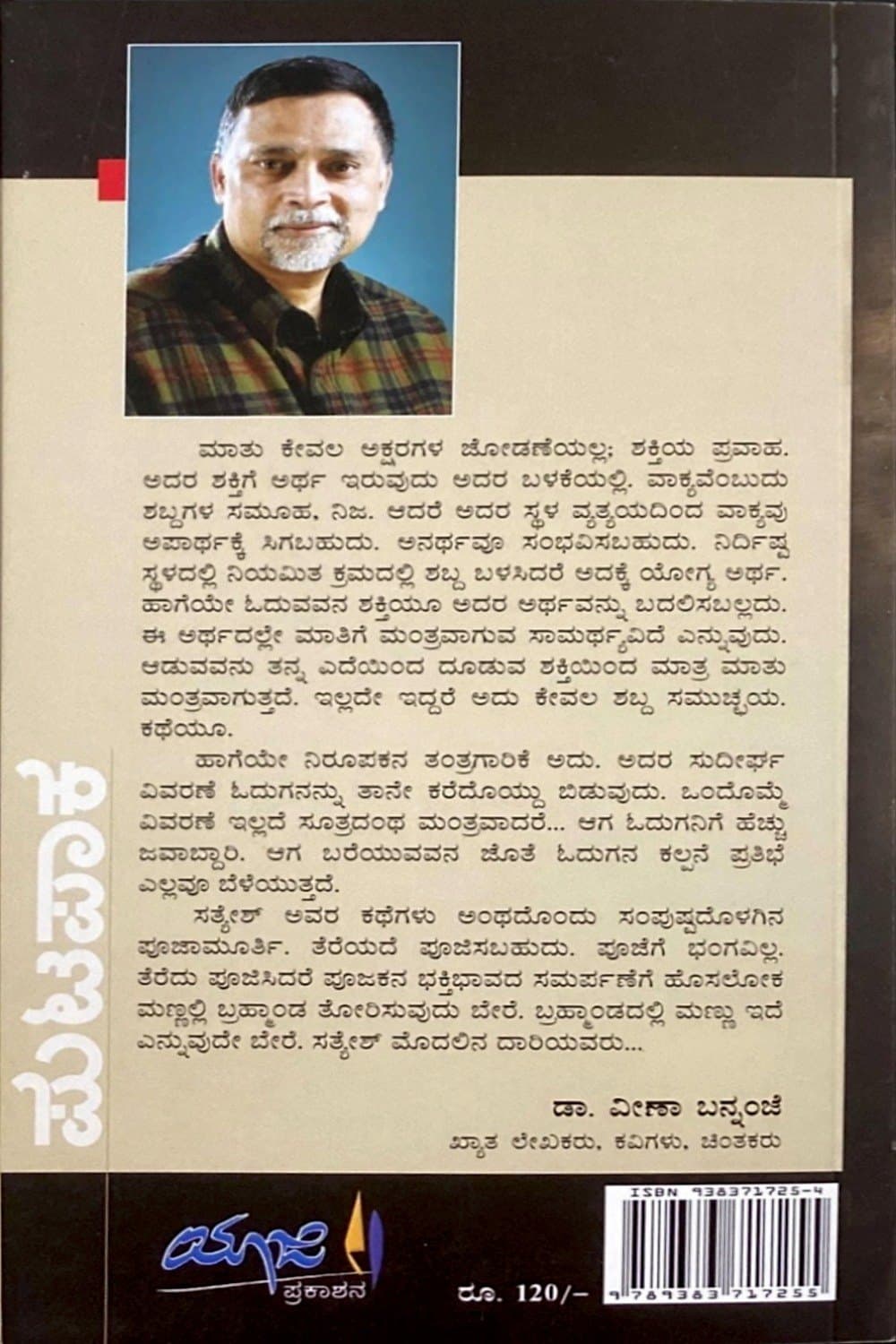 ಮಾತು ಕೇವಲ ಅಕ್ಷರಗಳ ಜೋಡಣೆಯಲ್ಲ; ಶಕ್ತಿಯ ಪ್ರವಾಹ. ಅದರ ಶಕ್ತಿಗೆ ಅರ್ಥ ಇರುವುದು ಅದರ ಬಳಕೆಯಲ್ಲಿ. ವಾಕ್ಯವೆಂಬುದು ಶಬ್ದಗಳ ಸಮೂಹ, ನಿಜ. ಆದರೆ ಅದರ ಸ್ಥಳ ವ್ಯತ್ಯಯದಿಂದ ವಾಕ್ಯವು ಅಪಾರ್ಥಕ್ಕೆ ಸಿಗಬಹುದು. ಅನರ್ಥವೂ ಸಂಭವಿಸಬಹುದು. ನಿರ್ದಿಷ್ಟ ಸ್ಥಳದಲ್ಲಿ ನಿಯಮಿತ ಕ್ರಮದಲ್ಲಿ ಶಬ್ದ ಬಳಸಿದರೆ ಅದಕ್ಕೆ ಯೋಗ್ಯ ಅರ್ಥ. ಹಾಗೆಯೇ ಓದುವವನ ಶಕ್ತಿಯೂ ಅದರ ಅರ್ಥವನ್ನು ಬದಲಿಸಬಲ್ಲದು. ಈ ಅರ್ಥದಲ್ಲೇ ಮಾತಿಗೆ ಮಂತ್ರವಾಗುವ ಸಾಮರ್ಥ್ಯವಿದೆ ಎನ್ನುವುದು. ಆಡುವವನು ತನ್ನ ಎದೆಯಿಂದ ದೂಡುವ ಶಕ್ತಿಯಿಂದ ಮಾತ್ರ ಮಾತು ಮಂತ್ರವಾಗುತ್ತದೆ. ಇಲ್ಲದೇ ಇದ್ದರೆ ಅದು ಕೇವಲ ಶಬ್ದ ಸಮುಚ್ಚಯ. ಕಥೆಯೂ.
ಹಾಗೆಯೇ ನಿರೂಪಕನ ತಂತ್ರಗಾರಿಕೆ ಅದು. ಅದರ ಸುದೀರ್ಘ ವಿವರಣೆ ಓದುಗನನ್ನು ತಾನೇ ಕರೆದೊಯ್ದು ಬಿಡುವುದು. ಒಂದೊಮ್ಮೆ ವಿವರಣೆ ಇಲ್ಲದೆ ಸೂತ್ರದಂಥ ಮಂತ್ರವಾದರೆ… ಆಗ ಓದುಗನಿಗೆ ಹೆಚ್ಚು ಜವಾಬ್ದಾರಿ. ಆಗ ಬರೆಯುವವನ ಜೊತೆ ಓದುಗನ ಕಲ್ಪನೆ ಪ್ರತಿಭೆ ಎಲ್ಲವೂ ಬೆಳೆಯುತ್ತದೆ.
ಸತ್ಯೇಶ್ ಅವರ ಕಥೆಗಳು ಅಂಥದೊಂದು ಸಂಪುಷ್ಟದೊಳಗಿನ ಪೂಜಾಮೂರ್ತಿ. ತೆರೆಯದೆ ಪೂಜಿಸಬಹುದು. ಪೂಜೆಗೆ ಭಂಗವಿಲ್ಲ. ತೆರೆದು ಪೂಜಿಸಿದರೆ ಪೂಜಕನ ಭಕ್ತಿಭಾವದ ಸಮರ್ಪಣೆಗೆ ಹೊಸಲೋಕ ಮಣ್ಣಲ್ಲಿ ಬ್ರಹ್ಮಾಂಡ ತೋರಿಸುವುದು ಬೇರೆ. ಬ್ರಹ್ಮಾಂಡದಲ್ಲಿ ಮಣ್ಣು ಇದೆ ಎನ್ನುವುದೇ ಬೇರೆ. ಸತ್ಯೇಶ್ ಮೊದಲಿನ ದಾರಿಯವರು…
— ಡಾ. ವೀಣಾ ಬನ್ನಂಜೆ, ಖ್ಯಾತ ಲೇಖಕರು, ಕವಿಗಳು, ಚಿಂತಕರು